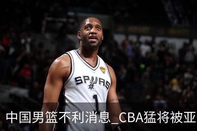 中国男篮不利消息 CBA猛将被亚洲劲敌抢先归化 亚运会难度升级