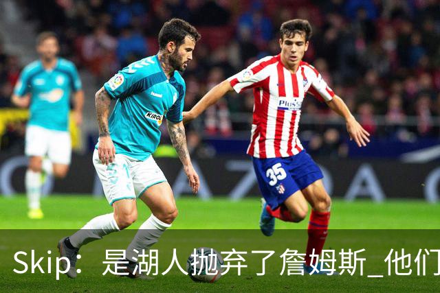 Skip：是湖人抛弃了詹姆斯 他们受够了他在洛杉矶的失败